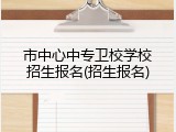 市中心中专卫校学校招生报名(招生报名)