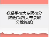 铁路学校大专院校分数低(铁路大专录取分数线低)