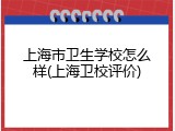 上海市卫生学校怎么样(上海卫校评价)