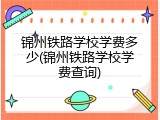 锦州铁路学校学费多少(锦州铁路学校学费查询)