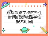 成都铁路学校的招生时间(成都铁路学校报名时间)