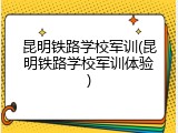 昆明铁路学校军训(昆明铁路学校军训体验)