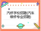 汽修学校招聘(汽车维修专业招聘)
