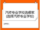 汽修专业学校选哪家(选择汽修专业学校)