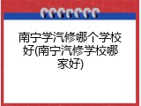 南宁学汽修哪个学校好(南宁汽修学校哪家好)