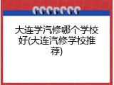 大连学汽修哪个学校好(大连汽修学校推荐)