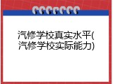 汽修学校真实水平(汽修学校实际能力)
