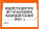 新能源汽车维修学校哪个好(如何选择优秀的新能源汽车维修学校？)