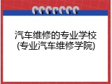 汽车维修的专业学校(专业汽车维修学院)