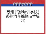 苏州 汽修培训学校(苏州汽车维修技术培训)