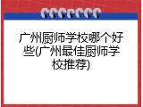 广州厨师学校哪个好些(广州最佳厨师学校推荐)
