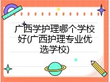 广西学护理哪个学校好(广西护理专业优选学校)
