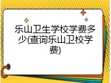 乐山卫生学校学费多少(查询乐山卫校学费)