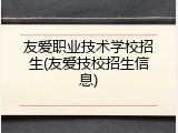 友爱职业技术学校招生(友爱技校招生信息)