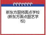 新东方厨师面点学校(新东方面点厨艺学校)