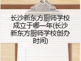 长沙新东方厨师学校成立于哪一年(长沙新东方厨师学校创办时间)