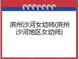 滨州沙河女幼师(滨州沙河地区女幼师)