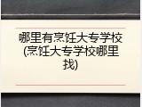 哪里有烹饪大专学校(烹饪大专学校哪里找)