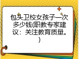 包头卫校女孩子一次多少钱(职教专家建议：关注教育质量。)