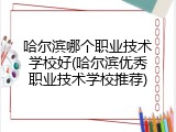 哈尔滨哪个职业技术学校好(哈尔滨优秀职业技术学校推荐)