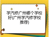 学汽修广州哪个学校好(广州学汽修学校推荐)