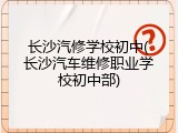 长沙汽修学校初中(长沙汽车维修职业学校初中部)
