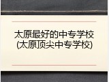 太原最好的中专学校(太原顶尖中专学校)