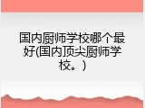 国内厨师学校哪个最好(国内顶尖厨师学校。)
