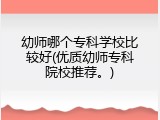 幼师哪个专科学校比较好(优质幼师专科院校推荐。)