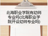 北海职业学院有幼师专业吗(北海职业学院开设幼师专业吗)