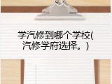 学汽修到哪个学校(汽修学府选择。)