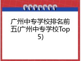 广州中专学校排名前五(广州中专学校Top5)