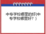 中专学校哪里的好(中专学校哪里好？)