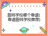 厨师学校哪个靠谱(靠谱厨师学校推荐)