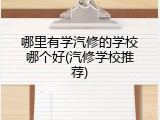 哪里有学汽修的学校哪个好(汽修学校推荐)