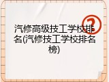汽修高级技工学校排名(汽修技工学校排名榜)