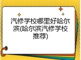 汽修学校哪里好哈尔滨(哈尔滨汽修学校推荐)