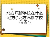 北方汽修学校在什么地方("北方汽修学校位置")