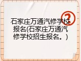石家庄万通汽修学校报名(石家庄万通汽修学校招生报名。)
