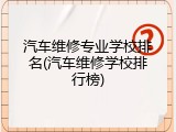 汽车维修专业学校排名(汽车维修学校排行榜)