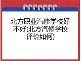 北方职业汽修学校好不好(北方汽修学校评价如何)