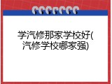 学汽修那家学校好(汽修学校哪家强)