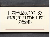 甘肃省卫校2021分数线(2021甘肃卫校分数线)