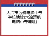 大冶市远航电脑中专学校地址(大冶远航电脑中专地址)