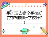 学护理去哪个学校好(学护理哪所学校好？)