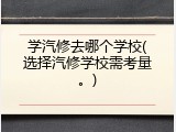 学汽修去哪个学校(选择汽修学校需考量。)