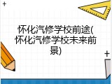 怀化汽修学校前途(怀化汽修学校未来前景)