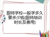 厨师学校一般学多久要多少钱(厨师培训时长及费用)