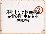 郑州中专学校有哪些专业(郑州中专专业有哪些)