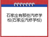 石家庄有那些汽修学校(石家庄汽修学校)
